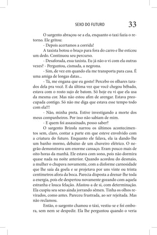 SEXO DO FUTURO 33
O sargento abraçou-se a ela, enquanto o taxi fazia o re-
torno. Ele gritou:
- Depois acertamos a corrida!
A taxista botou o braço para fora do carro e lhe esticou
um dedo. Continuou seu percurso.
- Desaforada, essa taxista. Eu já não o vi com ela outras
vezes? - Perguntou, cismada, a negrona.
- Sim, de vez em quando ela me transporta para casa. É
uma amiga de longas datas...
- Tá, me engana que eu gosto! Percebo os olhares tara-
dos dela pra você. E da última vez que você chegou bêbado,
estava com o rosto sujo de batom. Só hoje eu vi que ela usa
da mesma cor. Mas não estou afim de arengar. Estava preo-
cupada contigo. Só não me diga que estava esse tempo todo
com ela!!!
- Não, minha preta. Estive investigando a morte dos
meus companheiros. Por isso não sabiam de mim.
- E quem foi assassinado, posso saber?
O sargento Brizola narrou os últimos acontecimen-
tos sem, claro, contar a parte em que esteve envolvido com
a criatura do futuro. Enquanto ele falava, ela ia dando-lhe
um banho morno, debaixo de um chuveiro elétrico. O ne-
grão demonstrava um enorme cansaço. Eram pouco mais de
oito horas da manhã. Ele estava com sono, pois não dormira
quase nada na noite anterior. Quando acordou do desmaio,
a mulher o chupava novamente, com a disforme carnosidade
que lhe saía da goela e se projetava por uns vinte ou trinta
centímetros afora da boca. Parecia disposta a drenar-lhe toda
a energia, pois ele despertou novamente gozando com aquela
estranha e louca felação. Afastou-a de si, com determinação.
Ela cuspiu seu sexo ainda jorrando sêmen. Tinha os olhos re-
virados, como antes. Pareceu frustrada, ao ser rejeitada. Mas
não reclamou.
Então, o sargento chamou o táxi, vestiu-se e foi embo-
ra, sem nem se despedir. Ela lhe perguntou quando o veria
 