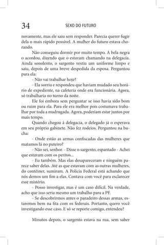 SEXO DO FUTURO34
novamente, mas ele saiu sem responder. Parecia querer fugir
dela o mais rápido possível. A mulher do futuro estava cho-
rando.
Não conseguiu dormir por muito tempo. A bela negra
o acordou, dizendo que o estavam chamando na delegacia.
Ainda sonolento, o sargento vestiu um uniforme limpo e
saiu, depois de uma breve despedida da esposa. Perguntou
para ela:
- Não vai trabalhar hoje?
- Ela sorriu e respondeu que haviam mudado seu horá-
rio de expediente, na cafeteria onde era funcionária. Agora,
só trabalharia no turno da noite.
Ele foi embora sem perguntar se isso havia sido bom
ou ruim para ela. Para ele era melhor pois costumava traba-
lhar por toda a madrugada. Agora, poderiam estar juntos por
mais tempo.
Quando chegou à delegacia, o delegado já o esperava
em seu próprio gabinete. Não fez rodeios. Perguntou na bu-
cha:
- Onde estão as armas confiscadas das mulheres que
matamos lá no puteiro?
- Não sei, senhor. - Disse o sargento, espantado - Achei
que estavam com os peritos...
- Eu também. Mas elas desapareceram e ninguém pa-
rece saber delas. Até as que estavam com as outras mulheres,
do contêiner, sumiram. A Polícia Federal está achando que
nós demos um fim a elas. Contava com você para esclarecer
esse mistério.
- Posso investigar, mas é um caso difícil. Na verdade,
acho que isso seria mesmo um trabalho para a PF.
- Se descobrirmos antes o paradeiro dessas armas, es-
taremos bem na fita com os federais. Portanto, quero você
investigando esse caso. E só se reporte comigo, entendeu?
Minutos depois, o sargento estava na rua, sem saber
 