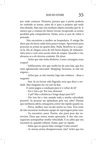 SEXO DO FUTURO 35
por onde começar. Primeiro, pensou que o perito poderia
ter roubado as armas, antes de ir para o próprio apê onde
fora abatido. Mas não vira nenhum objeto estranho por lá. A
menos que a criatura do futuro tivesse recuperado as armas
perdidas pela companheiras. Então, seria o caso de voltar à
pousada.
Não encontrou a mulher na hospedaria. O amigo lhe
disse que ela havia saído fazia pouco tempo. Aproveitou para
procurar as armas no quarto dela. Nada. Resolveu-se a espe-
rá-la. Ela só chegou cerca de três horas depois, de indumen-
tária nova e com uma sacola cheia de roupas. Quando o viu,
abraçou-se a ele deveras contente. Ele disse:
- Achei que não tinha dinheiro. Como conseguiu essas
roupas?
- Infelizmente, tive que roubá-las de uma loja, que fica
num aglomerado mercantil. Shopping Tacaruna, se não me
engano...
- Achei que, se não mentia, logo não roubava. - disse o
sargento.
- Sim. Se eu tivesse sido flagrada, teria que dizer a ver-
dade. Mas ninguém me viu sair da loja.
E como pagou a condução para ir e voltar de lá?
- Fui e vim a pé. Por isso, demorei.
- A pé? Mas a distância é longa daqui para lá!!!
- Por isso fui e vim usando toda a minha velocidade
possível. As pessoas me aplaudiam pela rua, sabe? Diziam
que nenhuma atleta conseguiria correr tão rápido quanto eu.
- Porra, mulher, isso vai dar muito na vista. Teve sorte
de não encontrar nenhuma equipe de reportagem pelas ruas.
- Eu encontrei, amor. Porém, não parei para dar en-
trevista. Disse que estava muito apressada. E eles não con-
seguiram acompanhar minha velocidade. E eu sabia que iria
encontrá-lo, quando voltasse. Então, quis vir rápido.
- Sabia que eu queria falar contigo? Como assim?
- As nossas armas desapareceram, não? Achei que teu
 