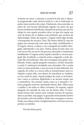 SEXO DO FUTURO 37
vemente na cama e começou a acariciá-lo dos pés à cabeça.
Ia perguntando onde deveria beijá-lo, e ele ia indicando as
partes mais sensíveis do corpo. Finalmente, ela acomodou-se
sobre ele. Sua boceta deformada engoliu seu pênis até que
ficasse totalmente lubrificada. Quando ele pensou que ela iria
chupá-lo com aquela estranha vulva, eis que ela cuspiu seu
sexo de dentro de si. Babava com profusão, que escorria da
deformidade. Então, de repente, o negrão sentiu algo invadir
o buraquinho da sua pica. Doía. Ele tentou afastá-la, mas ela
pegou seu enorme pau com uma das mãos, imobilizando-o.
O negrão esticou a cabeça e viu o pinguelo da mulher alon-
gado, adentrando a sua peia. Tentou afasta-la mais uma vez
e ela tocou-lhe um nervo do pescoço, deixando-o totalmente
imobilizado. O negrão sentiu aquele estranho e enorme pin-
guelo lhe invadindo o canal da uretra, rasgando-o todo, do-
endo-lhe terrivelmente. Mas não conseguia nem gritar, imo-
bilizado. Então, aquele pinguelo começou a inchar, forçando
o canal. E continuava invadindo suas entranhas. Ele o sentia
cada vez mais profundo, e essa era uma invasão dolorida. Em
seguida, foi como se a xereca dela se transformasse num cu.
Engoliu o pênis dele, sem deixar de introduzir-se, também,
no seu canal de mijar. Aquele pedaço de carne se movimen-
tava, como se estivesse deglutindo-o ao mesmo tempo que
o masturbava. No entanto, sentiu como se o estranho e ex-
tenso pinguelo estivesse ejaculando dentro dele. Olhou para
a mulher e ela tinha os olhos revirados. De repente, aquele
pinguelo foi extraído de uma vez de dentro dele. O movi-
mento brusco lhe causou uma vontade enorme de ejacular.
Quis se prender, mas pegou-se gozando intensamente dentro
da estranha vulva da mulher. Ainda não conseguia se mover.
Então, sua cabeça rodou vertiginosamente e ele mais uma vez
perdeu os sentidos.
Fim da sétima parte
 
