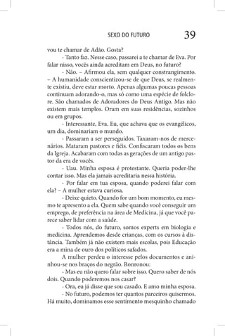 SEXO DO FUTURO 39
vou te chamar de Adão. Gosta?
- Tanto faz. Nesse caso, passarei a te chamar de Eva. Por
falar nisso, vocês ainda acreditam em Deus, no futuro?
- Não. – Afirmou ela, sem qualquer constrangimento.
– A humanidade conscientizou-se de que Deus, se realmen-
te existiu, deve estar morto. Apenas algumas poucas pessoas
continuam adorando-o, mas só como uma espécie de folclo-
re. São chamados de Adoradores do Deus Antigo. Mas não
existem mais templos. Oram em suas residências, sozinhos
ou em grupos.
- Interessante, Eva. Eu, que achava que os evangélicos,
um dia, dominariam o mundo.
- Passaram a ser perseguidos. Taxaram-nos de merce-
nários. Mataram pastores e fiéis. Confiscaram todos os bens
da Igreja. Acabaram com todas as gerações de um antigo pas-
tor da era de vocês.
- Uau. Minha esposa é protestante. Queria poder-lhe
contar isso. Mas ela jamais acreditaria nessa história.
- Por falar em tua esposa, quando poderei falar com
ela? – A mulher estava curiosa.
- Deixe quieto. Quando for um bom momento, eu mes-
mo te apresento a ela. Quem sabe quando você conseguir um
emprego, de preferência na área de Medicina, já que você pa-
rece saber lidar com a saúde.
- Todos nós, do futuro, somos experts em biologia e
medicina. Aprendemos desde crianças, com os cursos à dis-
tância. Também já não existem mais escolas, pois Educação
era a mina de ouro dos políticos safados.
A mulher perdeu o interesse pelos documentos e ani-
nhou-se nos braços do negrão. Ronronou:
- Mas eu não quero falar sobre isso. Quero saber de nós
dois. Quando poderemos nos casar?
- Ora, eu já disse que sou casado. E amo minha esposa.
- No futuro, podemos ter quantos parceiros quisermos.
Há muito, dominamos esse sentimento mesquinho chamado
 