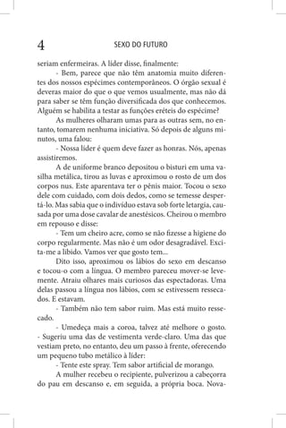 SEXO DO FUTURO4
seriam enfermeiras. A líder disse, finalmente:
- Bem, parece que não têm anatomia muito diferen-
tes dos nossos espécimes contemporâneos. O órgão sexual é
deveras maior do que o que vemos usualmente, mas não dá
para saber se têm função diversificada dos que conhecemos.
Alguém se habilita a testar as funções eréteis do espécime?
As mulheres olharam umas para as outras sem, no en-
tanto, tomarem nenhuma iniciativa. Só depois de alguns mi-
nutos, uma falou:
- Nossa líder é quem deve fazer as honras. Nós, apenas
assistiremos.
A de uniforme branco depositou o bisturi em uma va-
silha metálica, tirou as luvas e aproximou o rosto de um dos
corpos nus. Este aparentava ter o pênis maior. Tocou o sexo
dele com cuidado, com dois dedos, como se temesse desper-
tá-lo. Mas sabia que o indivíduo estava sob forte letargia, cau-
sada por uma dose cavalar de anestésicos. Cheirou o membro
em repouso e disse:
- Tem um cheiro acre, como se não fizesse a higiene do
corpo regularmente. Mas não é um odor desagradável. Exci-
ta-me a libido. Vamos ver que gosto tem...
Dito isso, aproximou os lábios do sexo em descanso
e tocou-o com a língua. O membro pareceu mover-se leve-
mente. Atraiu olhares mais curiosos das espectadoras. Uma
delas passou a língua nos lábios, com se estivessem resseca-
dos. E estavam.
- Também não tem sabor ruim. Mas está muito resse-
cado.
- Umedeça mais a coroa, talvez até melhore o gosto.
- Sugeriu uma das de vestimenta verde-claro. Uma das que
vestiam preto, no entanto, deu um passo à frente, oferecendo
um pequeno tubo metálico à líder:
- Tente este spray. Tem sabor artificial de morango.
A mulher recebeu o recipiente, pulverizou a cabeçorra
do pau em descanso e, em seguida, a própria boca. Nova-
 