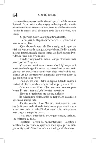 SEXO DO FUTURO44
visto uma fêmea de corpo tão sinuoso quanto o dela. As mu-
lheres do futuro eram todas magras, se bem que algumas ti-
nham compleição musculosa. Mas, uma bundinha empinada
e redonda como a dela, ele nunca havia visto. Só então, caiu
em si:
- O que você disse? Desculpe, estava absorto.
- Deixa para lá. Depois conversamos. – E, virando-se
para a esposa, disse:
- Querida, cuide bem dele. É um amigo muito querido
e irá me prestar ajuda num grande problema. Dê-lhe uma de
minhas roupas, mas ele precisa tomar um banho antes. Pro-
videncie tudo. Vou ter que sair.
Quando o sargento foi embora, a negra olhava cismada
para o jovem. Perguntou:
- O que meu marido anda tramando? Lógico que está
me escondendo algo. Ele nunca trouxe nenhum de seus ami-
gos aqui em casa. Nem os com quem ele já trabalha há anos.
E ainda diz que você resolverá um grande problema nosso? A
que problema ele se refere?
- Não sei, senhora – falou o negrão, lutando contra a
vontade de dizer a verdade – Seria melhor perguntar a ele.
- Você é um mentiroso. Claro que sabe do nosso pro-
blema. Para te trazer aqui, ele deve ter te contado.
- E o que ele teria para me contar, madame?
Ela pensou um pouco, antes de responder. Quando o
fez, estava amargurada:
- Eu não posso ter filhos. Mas meu marido adora crian-
ças. Já fizemos todo tipo de tratamento, gastamos todas a
nossas economias e nada. Ele deve estar muito desesperado
para chegar a um ponto desse...
- Não estou entendendo onde quer chegar, senhora.
Seu marido e eu não...
- Mentira! – Gritou ela, veementemente. – Mentira e
mentira! Ele quer que eu engravide e apela agora para os ami-
gos. Amigos, não. Você tem toda a pinta de garoto de aluguel.
 