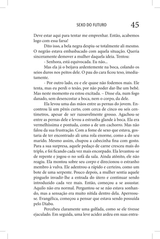 SEXO DO FUTURO 45
Deve estar aqui para tentar me emprenhar. Então, acabemos
logo com essa farsa!
Dito isso, a bela negra despiu-se totalmente ali mesmo.
O negrão estava embasbacado com aquela situação. Queria
sinceramente demover a mulher daquela ideia. Tentou:
- Senhora, está equivocada. Eu não...
Mas ela já o beijava ardentemente na boca, colando os
seios duros nos peitos dele. O pau do cara ficou teso, imedia-
tamente.
- Por outro lado, eu e ele quase não fodemos mais. Ele
tenta, mas eu perdi o tesão, por não poder dar-lhe um bebê.
Mas neste momento eu estou excitada. – Disse ela, num fogo
danado, sem desencostar a boca, nem o corpo, da dele.
Ela levou uma das mãos entre as pernas do jovem. En-
controu lá um pênis curto, com cerca de cinco ou seis cen-
tímetros, apesar de ser razoavelmente grosso. Agachou-se
entre as pernas dele e levou a estranha glande à boca. Ela era
vermelhíssima e pontuda, como a de um cachorro. Mas não
falou da sua frustração. Com a fome de sexo que estava, gos-
taria de ter encontrado ali uma rola enorme, como a do seu
marido. Mesmo assim, chupou a cabecinha fina com gosto.
Para a sua surpresa, aquele pedaço de carne cresceu mais do
triplo, e foi ficando cada vez mais encorpado. Ela levantou-se
de repente e jogou-o no sofá da sala. Ainda atônito, ele não
reagiu. Ela montou sobre seu corpo e direcionou o estranho
membro à vulva. Ele adentrou-a rápido e certeiro, como um
bote de uma serpente. Pouco depois, a mulher sentia aquele
pinguelo invadir-lhe a entrada do útero e continuar sendo
introduzido cada vez mais. Então, começou a se assustar.
Aquilo não era normal. Perguntou-se se não estava sonhan-
do, mas a sensação era muito nítida dentro dela. Aperreou-
se. Evangélica, começou a pensar que estava sendo possuída
pelo Diabo.
Percebeu claramente uma golfada, como se ele tivesse
ejaculado. Em seguida, uma leve acidez ardeu em suas entra-
 