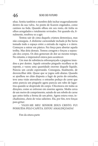 SEXO DO FUTURO46
nhas. Sentiu também o membro dele inchar exageradamente
dentro da sua vulva. Ao ponto de ficarem engatados, como
caninos na foda. Quando olhou em seu rosto, ele tinha os
olhos arregalados e totalmente revirados. Foi quando ela, fi-
nalmente, resolveu-se a agir.
Tentou sair de cima daquela criatura demoníaca, mas
não conseguia. A disforme carnosidade inchada já lhe havia
tomado todo o espaço entre a entrada da vagina e o útero.
Começou a entrar em pânico. Fez força para abortar aquela
trolha. Mas doía demais. Tomou coragem e forçou a separa-
ção dos corpos. Os dois gemeram de dor ao mesmo tempo.
No entanto, o impensável estava para acontecer.
Um mar de substância esbranquiçada e pegajosa inun-
dou-a por dentro. Aquele estranho pinguelo recolheu-se de
repente, e vazou uma quantidade enorme daquele líquido.
Parecia um cavalo esporrando. Conseguiu, finalmente, de
desvencilhar dele. Quase que se jogou sofá abaixo. Quando
se ajoelhou no chão disposta a fugir de perto do estranho,
teve uma visão aterradora: o estranho pedaço de carne que
antes parecia um pinguelo agora parecia um rabo de lagar-
tixa quando se desprende do corpo. Chicoteava em todas as
direções, como se estivesse em enorme agonia. Media cerca
de um metro de comprimento, saindo de um rebolo de carne
que antes tinha a forma de um pênis. Agora estava roxo, in-
chadíssimo, cheio de veias salientes. Ela, por fim, teve forças
para gritar:
- VALEI-ME MEU SENHOR JESUS CRISTO. FUI
POSSUÍDA PELO CAPETA. ESTOU AMALDIÇOADA!
Fim da oitava parte
 