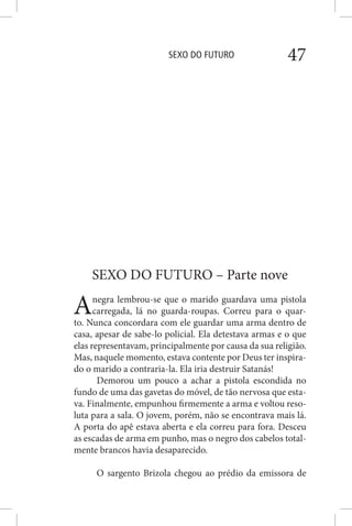 SEXO DO FUTURO 47
SEXO DO FUTURO – Parte nove
Anegra lembrou-se que o marido guardava uma pistola
carregada, lá no guarda-roupas. Correu para o quar-
to. Nunca concordara com ele guardar uma arma dentro de
casa, apesar de sabe-lo policial. Ela detestava armas e o que
elas representavam, principalmente por causa da sua religião.
Mas, naquele momento, estava contente por Deus ter inspira-
do o marido a contraria-la. Ela iria destruir Satanás!
Demorou um pouco a achar a pistola escondida no
fundo de uma das gavetas do móvel, de tão nervosa que esta-
va. Finalmente, empunhou firmemente a arma e voltou reso-
luta para a sala. O jovem, porém, não se encontrava mais lá.
A porta do apê estava aberta e ela correu para fora. Desceu
as escadas de arma em punho, mas o negro dos cabelos total-
mente brancos havia desaparecido.
O sargento Brizola chegou ao prédio da emissora de
 
