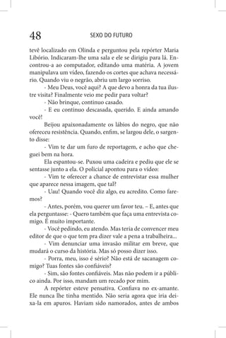 SEXO DO FUTURO48
tevê localizado em Olinda e perguntou pela repórter Maria
Libório. Indicaram-lhe uma sala e ele se dirigiu para lá. En-
controu-a ao computador, editando uma matéria. A jovem
manipulava um vídeo, fazendo os cortes que achava necessá-
rio. Quando viu o negrão, abriu um largo sorriso.
- Meu Deus, você aqui? A que devo a honra da tua ilus-
tre visita? Finalmente veio me pedir para voltar?
- Não brinque, continuo casado.
- E eu continuo descasada, querido. E ainda amando
você!
Beijou apaixonadamente os lábios do negro, que não
ofereceu resistência. Quando, enfim, se largou dele, o sargen-
to disse:
- Vim te dar um furo de reportagem, e acho que che-
guei bem na hora.
Ela espantou-se. Puxou uma cadeira e pediu que ele se
sentasse junto a ela. O policial apontou para o vídeo:
- Vim te oferecer a chance de entrevistar essa mulher
que aparece nessa imagem, que tal?
- Uau! Quando você diz algo, eu acredito. Como fare-
mos?
- Antes, porém, vou querer um favor teu. – E, antes que
ela perguntasse: - Quero também que faça uma entrevista co-
migo. É muito importante.
- Você pedindo, eu atendo. Mas teria de convencer meu
editor de que o que tem pra dizer vale a pena a trabalheira...
- Vim denunciar uma invasão militar em breve, que
mudará o curso da história. Mas só posso dizer isso.
- Porra, meu, isso é sério? Não está de sacanagem co-
migo? Tuas fontes são confiáveis?
- Sim, são fontes confiáveis. Mas não podem ir a públi-
co ainda. Por isso, mandam um recado por mim.
A repórter esteve pensativa. Confiava no ex-amante.
Ele nunca lhe tinha mentido. Não seria agora que iria dei-
xa-la em apuros. Haviam sido namorados, antes de ambos
 