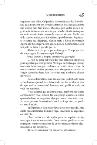 SEXO DO FUTURO 49
seguirem suas vidas. Culpa dela, não terem casado. Ela o dei-
xou para ficar com um jornalista famoso. Mas seu casamento
não durou nem três meses. Quando quis voltar para o ne-
grão, este já namorava uma negra rabuda e linda, com quem
contraiu matrimônio menos de um ano depois. Ainda quis
tê-lo como amante, mas foi rejeitada pelo homem. Aquietou-
se e curtiu sua decepção. Nunca mais o havia encontrado.
Agora, ele lhe chegava com aquela notícia bombástica. Daria
um jeito de fazer o que ele queria.
- Deixa eu te preparar para a filmagem. Vou pegar o kit
de maquiagem. Espere-me aqui. Volto já...
Pouco depois, o negrão terminava a gravação:
- ... Pois eu estou sabendo dos teus planos medonhos e
pode apostar que te impedirei. Nem que eu tenha que morrer
tentando. Mas essa guerra deverá ser entre mim e você. Se
tentar envolver outras pessoas, serei obrigado a contatar as
Forças Armadas deste País. Você não terá nenhuma chance
de vencer.
- Muito dramático, mas não entendi nadinha de nada.
– Confessou a jornalista – Não pode me dar nenhuma dica
do que está acontecendo? Prometo não publicar nada até
você me autorizar.
- Você acharia que eu estou louco. Também não quero
comprometer você. Estaria tão em perigo quanto eu. Estou
querendo fazer dessa guerra algo particular, para não envol-
ver mais pessoas. Se eu triunfar você será a primeira a publi-
car essa história.
- Infelizmente, não posso levar ao ar esse recado. Meu
chefe não autorizaria. É muito vago. Precisaria de algo mais
consistente.
- Bem, então terei de apelar para um repórter amigo
meu, que é muito mercenário. Com certeza publicaria a re-
portagem, mesmo sem saber de que se trata, mediante algu-
ma quantia em dinheiro...
Ela esteve mais uma vez pensativa, até afirmar:
 