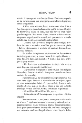 SEXO DO FUTURO 5
mente, levou o pênis murcho aos lábios. Desta vez, o peda-
ço de carne pareceu dar um pinote. As mulheres tinham os
olhos arregalados.
A líder, mais uma vez, levou o sexo masculino à boca.
Seu dono gemeu, quando ela engoliu-o até à metade. O sujei-
to despertou e olhou em volta, mas não parecia estar enxer-
gando ninguém. Revirou os olhos, como se estivesse sentin-
do prazer naquela carícia, mas depois permaneceu imóvel e
calado. Seu membro, no entanto, pulsava teso.
- O nervo pulsa e começa a expelir uma secreção inco-
lor e inodora. - anunciou a mulher que manuseava o pênis.
- Talvez, friccionando o artefato, ele reaja de forma desco-
nhecida para nós.
E a mulher manipulou o enorme caralho, de forma um
tanto insegura, como se nunca tivesse feito aquilo. O cara ge-
meu de novo, desta vez mais alto. A mulher que havia entre-
gue o spray avisou:
- Ele deve estar sentindo dores terríveis. Não seria o
caso de parar com essa terrível tortura?
- Capturamos os espécimes para estudar suas reações.
Nossa líder deve ir até o fim! - Assegurou uma das mulheres
vestidas de vermelho.
Nesse instante, a de uniforme branco punhetava a pica
com mais vigor. Afastara o rosto do colo do sujeito, agora
atenta a suas reações faciais. O homem abriu desmesurada-
mente a boca e depois os olhos. Mirou-a por um instante,
mas logo revirou os olhos. Gritou com todos os pulmões:
- Ahhhhhhhhhhhhhhhhhhhh, porra...
- Está matando-o! Vamos perder o espécime. - Gritou
alguém.
Nesse momento, o pau jorrou uma quantidade cavalar
de sêmen. O sujeito estremeceu por uns segundos, depois ar-
regalou muito os olhos. Tentou se libertar das amarras metá-
licas que o prendiam mas, em seguida, tombou a cabeça para
um lado, com os olhos esbugalhados e a boca crispada. Baba-
 