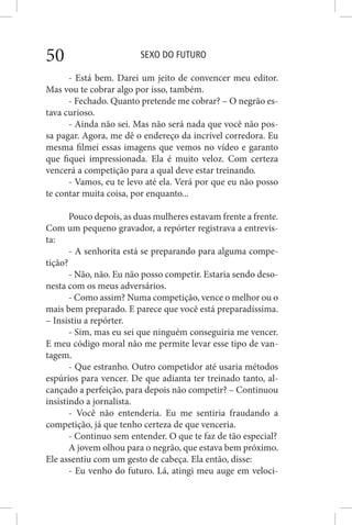 SEXO DO FUTURO50
- Está bem. Darei um jeito de convencer meu editor.
Mas vou te cobrar algo por isso, também.
- Fechado. Quanto pretende me cobrar? – O negrão es-
tava curioso.
- Ainda não sei. Mas não será nada que você não pos-
sa pagar. Agora, me dê o endereço da incrível corredora. Eu
mesma filmei essas imagens que vemos no vídeo e garanto
que fiquei impressionada. Ela é muito veloz. Com certeza
vencerá a competição para a qual deve estar treinando.
- Vamos, eu te levo até ela. Verá por que eu não posso
te contar muita coisa, por enquanto...
Pouco depois, as duas mulheres estavam frente a frente.
Com um pequeno gravador, a repórter registrava a entrevis-
ta:
- A senhorita está se preparando para alguma compe-
tição?
- Não, não. Eu não posso competir. Estaria sendo deso-
nesta com os meus adversários.
- Como assim? Numa competição, vence o melhor ou o
mais bem preparado. E parece que você está preparadíssima.
– Insistiu a repórter.
- Sim, mas eu sei que ninguém conseguiria me vencer.
E meu código moral não me permite levar esse tipo de van-
tagem.
- Que estranho. Outro competidor até usaria métodos
espúrios para vencer. De que adianta ter treinado tanto, al-
cançado a perfeição, para depois não competir? – Continuou
insistindo a jornalista.
- Você não entenderia. Eu me sentiria fraudando a
competição, já que tenho certeza de que venceria.
- Continuo sem entender. O que te faz de tão especial?
A jovem olhou para o negrão, que estava bem próximo.
Ele assentiu com um gesto de cabeça. Ela então, disse:
- Eu venho do futuro. Lá, atingi meu auge em veloci-
 