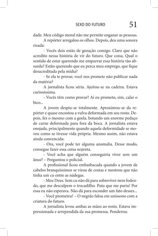 SEXO DO FUTURO 51
dade. Meu código moral não me permite enganar as pessoas.
A repórter arregalou os olhos. Depois, deu uma sonora
risada:
- Vocês dois estão de gozação comigo. Claro que não
acredito nessa história de vir do futuro. Que coisa. Qual o
sentido de estar querendo me empurrar essa história tão ab-
surda? Estão querendo que eu perca meu emprego, que fique
desacreditada pela mídia?
- Se ela te provar, você nos promete não publicar nada
da matéria?
A jornalista ficou séria. Ajeitou-se na cadeira. Estava
curiosíssima.
- Vocês têm como provar? Aí eu prometo, sim, calar o
bico...
A jovem despiu-se totalmente. Aproximou-se da re-
pórter e quase encostou a vulva deformada em seu rosto. De-
pois, fez o mesmo com a goela, botando um enorme pedaço
de carne deformada para fora da boca. A jornalista estava
enojada, principalmente quando aquela deformidade se mo-
veu como se tivesse vida própria. Mesmo assim, não estava
ainda convencida:
- Ora, você pode ter alguma anomalia. Desse modo,
consegue fazer essa coisa nojenta.
- Você acha que alguém conseguiria viver sem um
ânus? – Perguntou o policial.
A profissional ficou embasbacada quando a jovem de
cabelos branquíssimos se virou de costas e mostrou que não
tinha um cu entre as nádegas.
- Meu Deus. Sem cu não dá para sobreviver nem foden-
do, que me desculpem o trocadilho. Puta que me pariu! Por
essa eu não esperava. Não dá para esconder um fato desses...
- Você prometeu! – O negrão falou em uníssono com a
criatura do futuro.
A jornalista levou ambas as mãos ao rosto. Estava im-
pressionada e arrependida da sua promessa. Ponderou:
 