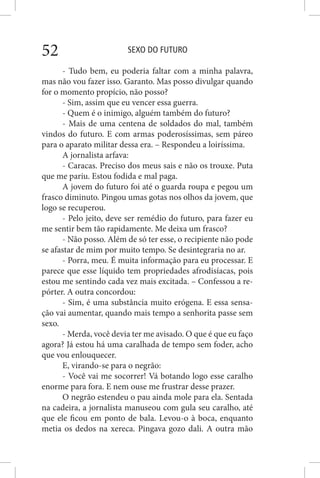 SEXO DO FUTURO52
- Tudo bem, eu poderia faltar com a minha palavra,
mas não vou fazer isso. Garanto. Mas posso divulgar quando
for o momento propício, não posso?
- Sim, assim que eu vencer essa guerra.
- Quem é o inimigo, alguém também do futuro?
- Mais de uma centena de soldados do mal, também
vindos do futuro. E com armas poderosíssimas, sem páreo
para o aparato militar dessa era. – Respondeu a loiríssima.
A jornalista arfava:
- Caracas. Preciso dos meus sais e não os trouxe. Puta
que me pariu. Estou fodida e mal paga.
A jovem do futuro foi até o guarda roupa e pegou um
frasco diminuto. Pingou umas gotas nos olhos da jovem, que
logo se recuperou.
- Pelo jeito, deve ser remédio do futuro, para fazer eu
me sentir bem tão rapidamente. Me deixa um frasco?
- Não posso. Além de só ter esse, o recipiente não pode
se afastar de mim por muito tempo. Se desintegraria no ar.
- Porra, meu. É muita informação para eu processar. E
parece que esse líquido tem propriedades afrodisíacas, pois
estou me sentindo cada vez mais excitada. – Confessou a re-
pórter. A outra concordou:
- Sim, é uma substância muito erógena. E essa sensa-
ção vai aumentar, quando mais tempo a senhorita passe sem
sexo.
- Merda, você devia ter me avisado. O que é que eu faço
agora? Já estou há uma caralhada de tempo sem foder, acho
que vou enlouquecer.
E, virando-se para o negrão:
- Você vai me socorrer! Vá botando logo esse caralho
enorme para fora. E nem ouse me frustrar desse prazer.
O negrão estendeu o pau ainda mole para ela. Sentada
na cadeira, a jornalista manuseou com gula seu caralho, até
que ele ficou em ponto de bala. Levou-o à boca, enquanto
metia os dedos na xereca. Pingava gozo dali. A outra mão
 