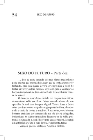 SEXO DO FUTURO54
SEXO DO FUTURO – Parte dez
- ... Pois eu estou sabendo dos teus planos medonhos e
pode apostar que te impedirei. Nem que eu tenha que morrer
tentando. Mas essa guerra deverá ser entre mim e você. Se
tentar envolver outras pessoas, serei obrigado a contatar as
Forças Armadas deste País. Aí você não terá nenhuma chan-
ce de vencer.
O homem musculoso, metido em roupas futurísticas,
demonstrava ódio no olhar. Estava sentado diante de um
aparelho de tevê com imagem digital. Talvez, fosse a única
coisa que funcionava naquele antigo quartel militar, abando-
nado e cheio de poeira e entulhos. À sua volta, cerca de cem
homens assistiam ao comunicado na tela de 52 polegadas,
impassíveis. O sujeito musculoso levantou-se da velha pol-
trona esburacada e, sem dizer uma única palavra, acoplou
um estranho artefato à mão direita. Finalmente, falou:
- Vamos à guerra, soldados. Acabou a moleza.
 