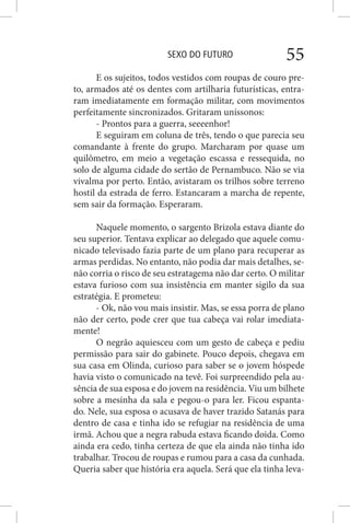 SEXO DO FUTURO 55
E os sujeitos, todos vestidos com roupas de couro pre-
to, armados até os dentes com artilharia futurísticas, entra-
ram imediatamente em formação militar, com movimentos
perfeitamente sincronizados. Gritaram uníssonos:
- Prontos para a guerra, seeeenhor!
E seguiram em coluna de três, tendo o que parecia seu
comandante à frente do grupo. Marcharam por quase um
quilômetro, em meio a vegetação escassa e ressequida, no
solo de alguma cidade do sertão de Pernambuco. Não se via
vivalma por perto. Então, avistaram os trilhos sobre terreno
hostil da estrada de ferro. Estancaram a marcha de repente,
sem sair da formação. Esperaram.
Naquele momento, o sargento Brizola estava diante do
seu superior. Tentava explicar ao delegado que aquele comu-
nicado televisado fazia parte de um plano para recuperar as
armas perdidas. No entanto, não podia dar mais detalhes, se-
não corria o risco de seu estratagema não dar certo. O militar
estava furioso com sua insistência em manter sigilo da sua
estratégia. E prometeu:
- Ok, não vou mais insistir. Mas, se essa porra de plano
não der certo, pode crer que tua cabeça vai rolar imediata-
mente!
O negrão aquiesceu com um gesto de cabeça e pediu
permissão para sair do gabinete. Pouco depois, chegava em
sua casa em Olinda, curioso para saber se o jovem hóspede
havia visto o comunicado na tevê. Foi surpreendido pela au-
sência de sua esposa e do jovem na residência. Viu um bilhete
sobre a mesinha da sala e pegou-o para ler. Ficou espanta-
do. Nele, sua esposa o acusava de haver trazido Satanás para
dentro de casa e tinha ido se refugiar na residência de uma
irmã. Achou que a negra rabuda estava ficando doida. Como
ainda era cedo, tinha certeza de que ela ainda não tinha ido
trabalhar. Trocou de roupas e rumou para a casa da cunhada.
Queria saber que história era aquela. Será que ela tinha leva-
 