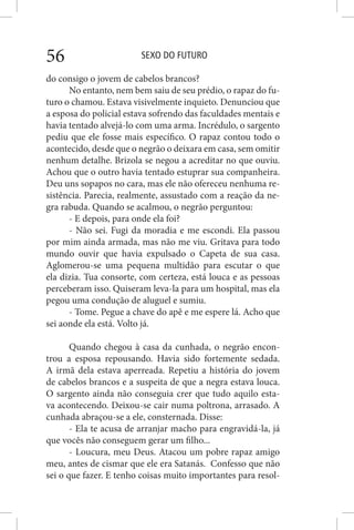 SEXO DO FUTURO56
do consigo o jovem de cabelos brancos?
No entanto, nem bem saiu de seu prédio, o rapaz do fu-
turo o chamou. Estava visivelmente inquieto. Denunciou que
a esposa do policial estava sofrendo das faculdades mentais e
havia tentado alvejá-lo com uma arma. Incrédulo, o sargento
pediu que ele fosse mais específico. O rapaz contou todo o
acontecido, desde que o negrão o deixara em casa, sem omitir
nenhum detalhe. Brizola se negou a acreditar no que ouviu.
Achou que o outro havia tentado estuprar sua companheira.
Deu uns sopapos no cara, mas ele não ofereceu nenhuma re-
sistência. Parecia, realmente, assustado com a reação da ne-
gra rabuda. Quando se acalmou, o negrão perguntou:
- E depois, para onde ela foi?
- Não sei. Fugi da moradia e me escondi. Ela passou
por mim ainda armada, mas não me viu. Gritava para todo
mundo ouvir que havia expulsado o Capeta de sua casa.
Aglomerou-se uma pequena multidão para escutar o que
ela dizia. Tua consorte, com certeza, está louca e as pessoas
perceberam isso. Quiseram leva-la para um hospital, mas ela
pegou uma condução de aluguel e sumiu.
- Tome. Pegue a chave do apê e me espere lá. Acho que
sei aonde ela está. Volto já.
Quando chegou à casa da cunhada, o negrão encon-
trou a esposa repousando. Havia sido fortemente sedada.
A irmã dela estava aperreada. Repetiu a história do jovem
de cabelos brancos e a suspeita de que a negra estava louca.
O sargento ainda não conseguia crer que tudo aquilo esta-
va acontecendo. Deixou-se cair numa poltrona, arrasado. A
cunhada abraçou-se a ele, consternada. Disse:
- Ela te acusa de arranjar macho para engravidá-la, já
que vocês não conseguem gerar um filho...
- Loucura, meu Deus. Atacou um pobre rapaz amigo
meu, antes de cismar que ele era Satanás. Confesso que não
sei o que fazer. E tenho coisas muito importantes para resol-
 