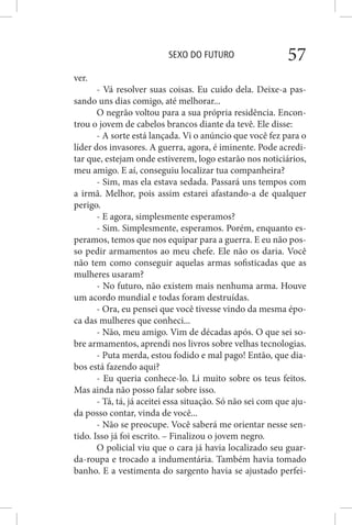 SEXO DO FUTURO 57
ver.
- Vá resolver suas coisas. Eu cuido dela. Deixe-a pas-
sando uns dias comigo, até melhorar...
O negrão voltou para a sua própria residência. Encon-
trou o jovem de cabelos brancos diante da tevê. Ele disse:
- A sorte está lançada. Vi o anúncio que você fez para o
líder dos invasores. A guerra, agora, é iminente. Pode acredi-
tar que, estejam onde estiverem, logo estarão nos noticiários,
meu amigo. E aí, conseguiu localizar tua companheira?
- Sim, mas ela estava sedada. Passará uns tempos com
a irmã. Melhor, pois assim estarei afastando-a de qualquer
perigo.
- E agora, simplesmente esperamos?
- Sim. Simplesmente, esperamos. Porém, enquanto es-
peramos, temos que nos equipar para a guerra. E eu não pos-
so pedir armamentos ao meu chefe. Ele não os daria. Você
não tem como conseguir aquelas armas sofisticadas que as
mulheres usaram?
- No futuro, não existem mais nenhuma arma. Houve
um acordo mundial e todas foram destruídas.
- Ora, eu pensei que você tivesse vindo da mesma épo-
ca das mulheres que conheci...
- Não, meu amigo. Vim de décadas após. O que sei so-
bre armamentos, aprendi nos livros sobre velhas tecnologias.
- Puta merda, estou fodido e mal pago! Então, que dia-
bos está fazendo aqui?
- Eu queria conhece-lo. Li muito sobre os teus feitos.
Mas ainda não posso falar sobre isso.
- Tá, tá, já aceitei essa situação. Só não sei com que aju-
da posso contar, vinda de você...
- Não se preocupe. Você saberá me orientar nesse sen-
tido. Isso já foi escrito. – Finalizou o jovem negro.
O policial viu que o cara já havia localizado seu guar-
da-roupa e trocado a indumentária. Também havia tomado
banho. E a vestimenta do sargento havia se ajustado perfei-
 