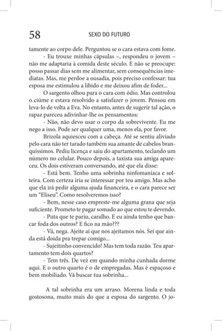SEXO DO FUTURO58
tamente ao corpo dele. Perguntou se o cara estava com fome.
- Eu trouxe minhas cápsulas –, respondeu o jovem –
não me adaptaria à comida deste século. E não se preocupe:
posso passar dias sem me alimentar, sem consequências ime-
diatas. Mas, me perdoe a ousadia, pois preciso confessar: tua
esposa me estimulou a libido e me deixou afim de foder...
O sargento olhou para o cara com ódio. Mas controlou
o ciúme e estava resolvido a satisfazer o jovem. Pensou em
leva-lo de volta a Eva. No entanto, antes de sugerir tal ação, o
rapaz pareceu adivinhar-lhe os pensamentos:
- Não, não devo usar o corpo da sobrevivente. Eu me
nego a isso. Pode ser qualquer uma, menos ela, por favor.
Brizola aquiesceu com a cabeça. Até se sentiu aliviado
pelo cara não ter tarado também sua amante de cabelos bran-
quíssimos. Pediu licença e saiu do apartamento, teclando um
número no celular. Pouco depois, a taxista sua amiga apare-
ceu. Os dois estiveram conversando, até que ela disse:
- Está bem. Tenho uma sobrinha ninfomaníaca e sol-
teira. Com certeza iria se interessar por teu amigo. Mas acho
que ela irá pedir alguma ajuda financeira, e o cara parece ser
um “Eliseu”. Como resolveremos isso?
- Bem, nesse caso empreste-me alguma grana que seja
suficiente. Prometo te pagar somado ao que estou te devendo.
- Puta que te pariu, caralho. E eu ainda tenho que ban-
car foda dos outros? E fico na mão???
- Vá, nega. Ajeite aí que nos ajeitamos nós. Sei que ain-
da está doida pra trepar comigo...
- Sujeitinho convencido! Mas tem toda razão. Teu apar-
tamento tem dois quartos?
- Tem três. De vez em quando minha cunhada dorme
aqui. E o outro quarto é o de empregadas. Mas é espaçoso e
bem mobiliado. Vá buscar tua sobrinha...
A tal sobrinha era um arraso. Morena linda e toda
gostosona, muito mais do que a esposa do sargento. O jo-
 