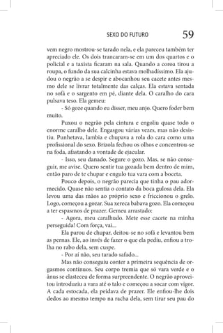SEXO DO FUTURO 59
vem negro mostrou-se tarado nela, e ela pareceu também ter
apreciado ele. Os dois trancaram-se em um dos quartos e o
policial e a taxista ficaram na sala. Quando a coroa tirou a
roupa, o fundo da sua calcinha estava molhadíssimo. Ela aju-
dou o negrão a se despir e abocanhou seu cacete antes mes-
mo dele se livrar totalmente das calças. Ela estava sentada
no sofá e o sargento em pé, diante dela. O caralho do cara
pulsava teso. Ela gemeu:
- Só goze quando eu disser, meu anjo. Quero foder bem
muito.
Puxou o negrão pela cintura e engoliu quase todo o
enorme caralho dele. Engasgou várias vezes, mas não desis-
tiu. Punhetava, lambia e chupava a rola do cara como uma
profissional do sexo. Brizola fechou os olhos e concentrou-se
na foda, afastando a vontade de ejacular.
- Isso, seu danado. Segure o gozo. Mas, se não conse-
guir, me avise. Quero sentir tua gozada bem dentro de mim,
então paro de te chupar e engulo tua vara com a boceta.
Pouco depois, o negrão parecia que tinha o pau ador-
mecido. Quase não sentia o contato da boca gulosa dela. Ela
levou uma das mãos ao próprio sexo e friccionou o grelo.
Logo, começou a gozar. Sua xereca babava gozo. Ela começou
a ter espasmos de prazer. Gemeu arrastado:
- Agora, meu caralhudo. Mete esse cacete na minha
perseguida! Com força, vai...
Ela parou de chupar, deitou-se no sofá e levantou bem
as pernas. Ele, ao invés de fazer o que ela pediu, enfiou a tro-
lha no rabo dela, sem cuspe.
- Por aí não, seu tarado safado...
Mas não conseguiu conter a primeira sequência de or-
gasmos contínuos. Seu corpo tremia que só vara verde e o
ânus se elasteceu de forma surpreendente. O negrão aprovei-
tou introduziu a vara até o talo e começou a socar com vigor.
A cada estocada, ela peidava de prazer. Ele enfiou-lhe dois
dedos ao mesmo tempo na racha dela, sem tirar seu pau do
 