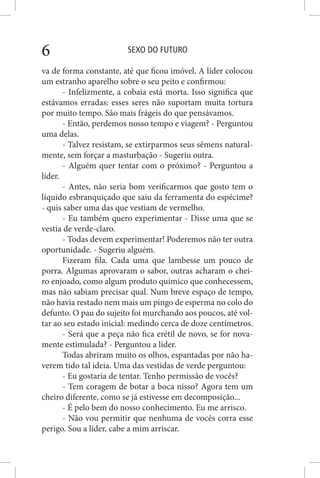SEXO DO FUTURO6
va de forma constante, até que ficou imóvel. A líder colocou
um estranho aparelho sobre o seu peito e confirmou:
- Infelizmente, a cobaia está morta. Isso significa que
estávamos erradas: esses seres não suportam muita tortura
por muito tempo. São mais frágeis do que pensávamos.
- Então, perdemos nosso tempo e viagem? - Perguntou
uma delas.
- Talvez resistam, se extirparmos seus sêmens natural-
mente, sem forçar a masturbação - Sugeriu outra.
- Alguém quer tentar com o próximo? - Perguntou a
líder.
- Antes, não seria bom verificarmos que gosto tem o
líquido esbranquiçado que saiu da ferramenta do espécime?
- quis saber uma das que vestiam de vermelho.
- Eu também quero experimentar - Disse uma que se
vestia de verde-claro.
- Todas devem experimentar! Poderemos não ter outra
oportunidade. - Sugeriu alguém.
Fizeram fila. Cada uma que lambesse um pouco de
porra. Algumas aprovaram o sabor, outras acharam o chei-
ro enjoado, como algum produto químico que conhecessem,
mas não sabiam precisar qual. Num breve espaço de tempo,
não havia restado nem mais um pingo de esperma no colo do
defunto. O pau do sujeito foi murchando aos poucos, até vol-
tar ao seu estado inicial: medindo cerca de doze centímetros.
- Será que a peça não fica erétil de novo, se for nova-
mente estimulada? - Perguntou a líder.
Todas abriram muito os olhos, espantadas por não ha-
verem tido tal ideia. Uma das vestidas de verde perguntou:
- Eu gostaria de tentar. Tenho permissão de vocês?
- Tem coragem de botar a boca nisso? Agora tem um
cheiro diferente, como se já estivesse em decomposição...
- É pelo bem do nosso conhecimento. Eu me arrisco.
- Não vou permitir que nenhuma de vocês corra esse
perigo. Sou a líder, cabe a mim arriscar.
 