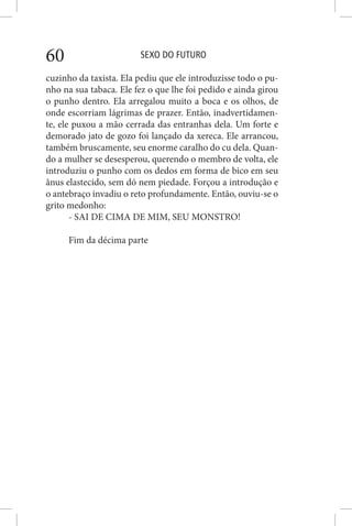 SEXO DO FUTURO60
cuzinho da taxista. Ela pediu que ele introduzisse todo o pu-
nho na sua tabaca. Ele fez o que lhe foi pedido e ainda girou
o punho dentro. Ela arregalou muito a boca e os olhos, de
onde escorriam lágrimas de prazer. Então, inadvertidamen-
te, ele puxou a mão cerrada das entranhas dela. Um forte e
demorado jato de gozo foi lançado da xereca. Ele arrancou,
também bruscamente, seu enorme caralho do cu dela. Quan-
do a mulher se desesperou, querendo o membro de volta, ele
introduziu o punho com os dedos em forma de bico em seu
ânus elastecido, sem dó nem piedade. Forçou a introdução e
o antebraço invadiu o reto profundamente. Então, ouviu-se o
grito medonho:
- SAI DE CIMA DE MIM, SEU MONSTRO!
Fim da décima parte
 