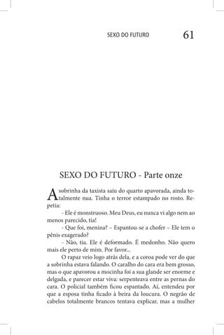 SEXO DO FUTURO 61
SEXO DO FUTURO - Parte onze
Asobrinha da taxista saiu do quarto apavorada, ainda to-
talmente nua. Tinha o terror estampado no rosto. Re-
petia:
- Ele é monstruoso. Meu Deus, eu nunca vi algo nem ao
menos parecido, tia!
- Que foi, menina? – Espantou-se a chofer – Ele tem o
pênis exagerado?
- Não, tia. Ele é deformado. É medonho. Não quero
mais ele perto de mim. Por favor...
O rapaz veio logo atrás dela, e a coroa pode ver do que
a sobrinha estava falando. O caralho do cara era bem grosso,
mas o que apavorou a mocinha foi a sua glande ser enorme e
delgada, e parecer estar viva: serpenteava entre as pernas do
cara. O policial também ficou espantado. Aí, entendeu por
que a esposa tinha ficado à beira da loucura. O negrão de
cabelos totalmente brancos tentava explicar, mas a mulher
 