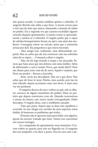 SEXO DO FUTURO62
não queria acordo. A taxista também apoiou a sobrinha. O
sargento Brizola não sabia o que fazer. A jovem correu para
o taxi nua do jeito que estava, chamando a atenção de todos
no prédio. Era a segunda vez que causava escândalo alguém
oriundo daquele apartamento. A taxista vestiu-se apressada-
mente e juntou-se à sobrinha. O negrão pediu que o rapaz
de cabelos branquíssimos ficasse no apê e saiu atrás das mu-
lheres. Conseguiu entrar no veículo, antes que a motorista
arrancasse dali. Ela perguntou o que estava havendo.
- Meu amigo tem, realmente, uma deformidade cor-
poral. Mas eu achei que ele iria conversar com tua sobrinha
antes de se expor... – Começou a dizer o negrão.
- Não, ele foi logo tirando a roupa e me atacando. Pa-
recia que fazia anos que não deitava com uma mulher. Além
de deformado, o cara é tarado. Porra, que medo dele!!! Nem
me chame para estar com ele de novo. Aquilo é nojento, que
Deus me perdoe – Berrou a mocinha.
- Bem, vocês me desculpem. Não sei o que dizer. Não
achei que ele fosse te tarar. Porém, meu acordo com tua tia
está valendo: depois acertamos mais esse favor. E mais uma
vez me perdoem.
O sargento desceu do taxi e voltou ao apê, sob os olha-
res curiosos de alguns moradores do prédio. Disse ao por-
teiro que depois conversava com ele. Quando reencontrou
o jovem do futuro, este estava muito envergonhado. Pediu
desculpas. O negrão disse, com o semblante cansado:
- Puta que pariu. Espero que as duas não espalhem o
ocorrido. Se isso chegar aos ouvidos do meu superior, estou
fodido. Já bastavam os problemas que tenho...
- Prometo não te aperrear mais para foder com alguém,
apesar da enorme vontade que sinto. Vamos nos concentrar
nos nossos inimigos.
Aí a campainha do apartamento soou insistente. O jo-
vem voltou ao quarto, para não ser flagrado nu. O sargento
deu um tempinho e foi abrir a porta. Deu de cara com o de-
 