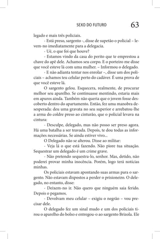 SEXO DO FUTURO 63
legado e mais três policiais.
- Está preso, sargento -, disse de supetão o policial – le-
vem-no imediatamente para a delegacia.
- Ué, o que foi que houve?
- Estamos vindo da casa do perito que te emprestou a
chave do apê dele. Achamos seu corpo. E o porteiro me disse
que você esteve lá com uma mulher. – Informou o delegado.
- E não adianta tentar nos enrolar –, disse um dos poli-
ciais – achamos teu celular perto do cadáver. É uma prova de
que você esteve lá.
O sargento gelou. Esquecera, realmente, de procurar
melhor seu aparelho. Se continuasse mentindo, estaria mais
em apuros ainda. Também não queria que o jovem fosse des-
coberto dentro do apartamento. Então, fez uma manobra de-
sesperada: deu uma gravata no seu superior e arrebatou-lhe
a arma do coldre preso ao cinturão, que o policial levava na
cintura:
- Desculpe, delegado, mas não posso ser preso agora.
Há uma batalha a ser travada. Depois, te dou todas as infor-
mações necessárias. Se ainda estiver vivo...
O Delegado não se alterou. Disse ao militar:
- Veja lá o que está fazendo. Não piore tua situação.
Sequestrar um delegado é um crime grave.
- Não pretendo sequestra-lo, senhor. Mas, detido, não
poderei provar minha inocência. Porém, logo terá notícias
minhas.
Os policiais estavam apontando suas armas para o sar-
gento. Não estavam dispostos a perder o prisioneiro. O dele-
gado, no entanto, disse:
- Deixem-no ir. Não quero que ninguém saia ferido.
Depois o pegamos.
- Devolvam meu celular – exigiu o negrão – vou pre-
cisar dele.
O delegado fez um sinal mudo e um dos policiais ti-
rou o aparelho do bolso e entregou-o ao sargento Brizola. Ele
 