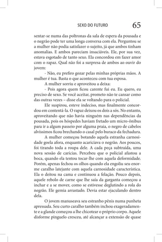 SEXO DO FUTURO 65
sentar-se numa das poltronas da sala de espera da pousada e
o negrão pode ter uma longa conversa com ela. Perguntou se
a mulher não podia satisfazer o sujeito, já que ambos tinham
anomalias. E ambos pareciam insaciáveis. Ele, por sua vez,
estava esgotado de tanto sexo. Ela concordou em fazer amor
com o rapaz. Qual não foi a surpresa de ambos ao ouvir do
jovem:
- Não, eu prefiro gozar pelas minhas próprias mãos. A
mulher é tua. Basta o que aconteceu com tua esposa.
A mulher sorriu e aproveitou a deixa:
- Pois agora quem ficou carente fui eu. Eu quero, eu
preciso de sexo. Se você aceitar, prometo não te cansar como
das outras vezes – disse ela se voltando para o policial.
Ele suspirou, esteve indeciso, mas finalmente concor-
dou em contentá-la. O rapaz deixou os dois a sós. No entanto,
aproveitando que não havia ninguém nas dependências da
pousada, pois os hóspedes haviam fretado um micro-ônibus
para ir a algum passeio por alguma praia, o negro de cabelos
alvíssimos ficou brechando o casal pelo buraco da fechadura.
A mulher começou botando aquela estranha carnosi-
dade goela afora, enquanto acariciava o negrão. Aos poucos,
foi tirando toda a roupa dele. A cada peça subtraída, uma
nova sessão de carícias. Percebeu que o policial afastou a
boca, quando ela tentou tocar-lhe com aquela deformidade.
Porém, apenas fechou os olhos quando ela engoliu seu enor-
me caralho latejante com aquela carnosidade característica.
Ela o deitou na cama e continuou a felação. Pouco depois,
aquele rebolo de carne que lhe saía da garganta começou a
inchar e a se mover, como se estivesse deglutindo a rola do
negrão. Ele gemia arrastado. Devia estar ejaculando dentro
dela.
O jovem manuseava seu estranho pênis numa punheta
apressada. Seu curto caralho também inchou exageradamen-
te e a glande começou a lhe chicotear o próprio corpo. Aquele
disforme pinguelo cresceu, até alcançar a extensão de quase
 