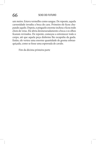 SEXO DO FUTURO66
um metro. Estava vermelho como sangue. De repente, aquela
carnosidade invadiu a boca do cara. Primeiro ele ficou chu-
pando aquilo. Depois, o pinguelo enorme inchou e ficou todo
cheio de veias. Ele abriu desmesuradamente a boca e os olhos
ficaram revirados. De repente, começou a estremecer todo o
corpo, até que aquela peça disforme lhe escapuliu da goela.
Então, ele verteu uma enorme quantidade de gosma esbran-
quiçada, como se fosse uma esporrada de cavalo.
Fim da décima primeira parte
 