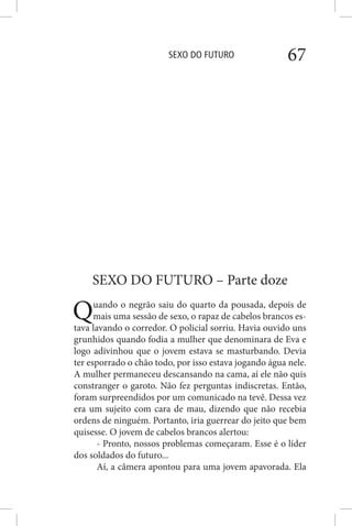 SEXO DO FUTURO 67
SEXO DO FUTURO – Parte doze
Quando o negrão saiu do quarto da pousada, depois de
mais uma sessão de sexo, o rapaz de cabelos brancos es-
tava lavando o corredor. O policial sorriu. Havia ouvido uns
grunhidos quando fodia a mulher que denominara de Eva e
logo adivinhou que o jovem estava se masturbando. Devia
ter esporrado o chão todo, por isso estava jogando água nele.
A mulher permaneceu descansando na cama, aí ele não quis
constranger o garoto. Não fez perguntas indiscretas. Então,
foram surpreendidos por um comunicado na tevê. Dessa vez
era um sujeito com cara de mau, dizendo que não recebia
ordens de ninguém. Portanto, iria guerrear do jeito que bem
quisesse. O jovem de cabelos brancos alertou:
- Pronto, nossos problemas começaram. Esse é o líder
dos soldados do futuro...
Aí, a câmera apontou para uma jovem apavorada. Ela
 