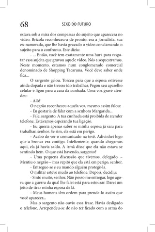 SEXO DO FUTURO68
estava sob a mira dos comparsas do sujeito que aparecera no
vídeo. Brizola reconheceu-a de pronto: era a jornalista, sua
ex-namorada, que lhe havia gravado o vídeo conclamando o
sujeito para o confronto. Este dizia:
- ... Então, você tem exatamente uma hora para resga-
tar essa sujeita que gravou aquele vídeo. Nós a sequestramos.
Neste momento, estamos num conglomerado comercial
denominado de Shopping Tacaruna. Você deve saber onde
fica...
O sargento gelou. Torceu para que a esposa estivesse
ainda dopada e não tivesse ido trabalhar. Pegou seu aparelho
celular e ligou para a casa da cunhada. Uma voz grave aten-
deu:
- Alô?
O negrão reconheceu aquela voz, mesmo assim falou:
- Eu gostaria de falar com a senhora Margarida...
- Fale, sargento. A tua cunhada está proibida de atender
telefone. Estávamos esperando tua ligação.
- Eu queria apenas saber se minha esposa já saiu para
trabalhar, senhor. Se sim, ela está em perigo.
- Acabo de ver o comunicado na tevê. Adivinhei logo
que a bronca era contigo. Infelizmente, quando chegamos
aqui, ela já havia saído. A irmã disse que ela não estava se
sentindo bem. O que está havendo, sargento?
- Uma pequena discussão que tivemos, delegado. –
Mentiu o negrão – mas repito que ela está em perigo, senhor.
- Entregue-se e eu mando alguém protegê-la.
O militar esteve mudo ao telefone. Depois, decidiu:
- Sinto muito, senhor. Não posso me entregar, logo ago-
ra que a guerra da qual lhe falei está para estourar. Darei um
jeito de tirar minha esposa de lá.
- Meus homens têm ordem para prende-lo assim que
você aparecer...
Mas o sargento não ouviu essa frase. Havia desligado
o telefone. Arrependeu-se de não ter ficado com a arma do
 