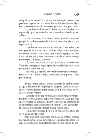 SEXO DO FUTURO 69
delegado, mas isso só faria piorar a sua situação. No entanto,
precisava urgente de uma arma. E não tinha nenhuma. O jo-
vem pareceu ter-lhe adivinhado os pensamentos, pois disse:
- Não deve ir desarmado. Seria suicídio. Precisa con-
seguir algo para se defender. As armas deles são de grosso
calibre.
- No momento, só a minha amiga jornalista está em
perigo. Eu tenho uma pistola em casa, mas a Polícia está me
esperando lá...
- Lembre-se que tua esposa quis atirar em mim com
uma pistola. Se é essa arma a qual se refere, neste momento
deve estar com ela. Saiu da tua casa armada e pegou um táxi.
Com certeza, irá querer continuar armada, caso eu apareça
novamente. – Rebateu o jovem.
- É, você tem razão. Mas os “tiras” não te conhecem.
Você não conseguiria pegar a pistola com ela? É só mudar tua
fisionomia, como faz Eva...
- Eu teria que mentir, e você sabe que eu não consegui-
ria fazer isso. – Falou o rapaz, após pensar um pouco – Mas
posso tentar.
Pouco tempo depois, ambos desciam do ônibus numa
das paradas perto do shopping. O sargento usava óculos es-
curos e estava metido num casaco que lhe escondia as fei-
ções. O jovem repetiu:
- Lembre-se do que eu disse. Eles possuem equipamen-
tos, tipo scanner, que são capazes de te identificar, já que você
apareceu naquele comunicado. Portanto, não se aproxime do
conglomerado comercial de jeito nenhum. Deixe que eu ten-
te resgatar a jornalista e trazer tua esposa até aqui.
- Cuidado. Conheço bem a negrona. Ela vai atirar em
você, assim que te avistar.
Mas o rapaz já caminhava em direção à entrada e talvez
não tenha ouvido a sua advertência. O policial resignou-se a
esperar. Então, ouviu uma tremenda explosão e parte do sho-
 
