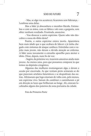 SEXO DO FUTURO 7
- Mas, se algo vos acontecer, ficaremos sem liderança. -
Lembrou uma delas.
Mas a líder já abocanhava o membro flácido. Estimu-
lou-o com as mãos, com os lábios e até com a garganta, sem
obter nenhum resultado. Frustrada, anunciou:
- Vou dissecar o outro espécime. Quem sabe não des-
cubro a causa do óbito deste?
Porém, o outro espécime estava morto. Aparentava
bem mais idade que o que acabara de falecer e já tinha che-
gado com sintomas de ataque cardíaco. Entretidas com o su-
jeito mais jovem, não deram a devida atenção ao enfermo.
A líder usou novamente o estranho aparelho para atestar o
óbito. Disse, depois, num fio de voz:
- Sugiro, da próxima vez, trazerem amostras ainda mais
jovens. Ao menos uma, para que possamos comparar às que
temos no depósito criogênico.
Algumas das mulheres resmungaram algo, e deram a
sessão por encerrada. As que vestiam preto armaram-se do
que pareciam artefatos futurísticos e se despediram das ou-
tras. Afirmaram que logo estariam de volta com, pelo menos,
um espécime vivo. Saíram do contêiner e caminharam a pé
em direção às luzes que brilhavam ao longe. Ali, estavam lo-
calizados alguns dos puteiros da zona portuária da cidade.
Fim da Primeira Parte
 