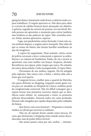 SEXO DO FUTURO70
pping foi abaixo. Justamente onde ficava a cafeteria onde a es-
posa trabalhava. O negrão aperreou-se. Não dava para saber
se o jovem de cabelos brancos havia alcançado seu objetivo.
A gritaria, seguida da correria de pessoas, era inevitável. Bri-
zola pensou em aproveitar o momento para entrar também,
mas lembrou-se das palavras do rapaz. Não convinha arris-
car. Então, mesmo apreensivo, esperou.
Logo, um pandemônio estava formado. Como não ou-
viu nenhum disparo, o negrão esteve tranquilo. Não sabia ele
que as armas do futuro não faziam barulho semelhante ao
que ele imaginava.
A espera foi angustiante. Num instante, vários carros
de polícia cercaram a área e começaram a aparecer as ambu-
lâncias e as viaturas de bombeiros. Então, ele viu o jovem se
aproximar com uma mulher nos braços. Suspirou, aliviado.
Reconheceu sua esposa, pelas roupas que usava. No entanto,
ela estava desacordada e toda ensanguentada. O rapaz falou:
- Precisamos de um médico, urgente. Ela foi atingida
pela explosão. Mas estava com a bolsa, e dentro dela está a
arma que você queria.
O sargento levou a mulher para o quartel da Marinha,
sito quase defronte ao shopping, enquanto muita gente cor-
ria para ser atendido no Hospital do Câncer, também perto
do conglomerado comercial. Não foi difícil conseguir que a
esposa tivesse seus primeiros socorros, depois que se iden-
tificou como militar. Aí, começaram a trazer os primeiros
policiais desacordados. Estavam todos em coma profundo.
Haviam sido atingidos por rajadas disparadas pelos soldados
do futuro.
- Que houve com esses homens? – Perguntou o tenente
médico ao oficial que socorria os militares.
- Não sei, de repente foram caindo como moscas. Os
caras que destruíram o shopping estão usando armas desco-
nhecidas, mas de poder bélico terrível.
- São armas jamais vistas por nós, senhor –, introme-
 