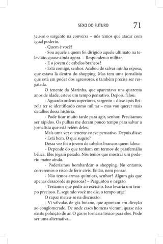 SEXO DO FUTURO 71
teu-se o sargento na conversa – nós temos que atacar com
igual poderio.
- Quem é você?
- Sou aquele a quem foi dirigido aquele ultimato na te-
levisão, quase ainda agora. – Respondeu o militar.
- E o jovem de cabelos brancos?
- Está comigo, senhor. Acabou de salvar minha esposa,
que estava lá dentro do shopping. Mas tem uma jornalista
que está em poder dos agressores, e também precisa ser res-
gatada.
O tenente da Marinha, que aparentava uns quarenta
anos de idade, esteve um tempo pensativo. Depois, falou:
- Aguardo ordens superiores, sargento – disse após Bri-
zola ter se identificado como militar – mas vou querer mais
detalhes dessa história.
- Pode ficar muito tarde para agir, senhor. Precisamos
ser rápidos. Os pulhas me deram pouco tempo para salvar a
jornalista que está refém deles.
Mais uma vez o tenente esteve pensativo. Depois disse:
- Está bem. O que sugere?
Dessa vez foi o jovem de cabelos brancos quem falou:
- Depende do que tenham em termos de parafernália
bélica. Eles jogam pesado. Nós temos que mostrar um pode-
rio maior ainda.
- Poderíamos bombardear o shopping. No entanto,
correremos o risco de ferir civis. Então, nem pensar.
- Não temos armas químicas, senhor? Algum gás que
apenas desacorde as pessoas? – Perguntou o negrão.
- Teríamos que pedir ao exército. Isso levaria um tem-
po precioso. E, segundo você me diz, o tempo urge!
O rapaz meteu-se na discussão:
- Vi válvulas de gás butano, que apontam em direção
ao conglomerado. De onde esses homens vieram, quase não
existe poluição do ar. O gás se tornaria tóxico para eles. Pode
ser uma alternativa...
 