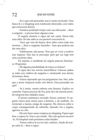 SEXO DO FUTURO72
- Sei o que está pensando, mas é muito arriscado. Uma
faísca lá e o shopping seria totalmente destruído, com todos
que estivessem dentro.
- Estamos perdendo tempo com essa discussão -, disse
o sargento – é preciso fazer alguma coisa.
O negrão chamou o rapaz até um canto. Havia tido
uma ideia. Só não sabia se era possível concretizá-la.
- Você, que veio do futuro, deve saber como tudo isso
termina –, disse o sargento, baixinho - bem que poderia me
dar uma dica.
- Infelizmente, não posso. Tem que ser você a resolver
esse impasse. Mas não se preocupe: pelo que sei, logo terá
uma excelente ideia.
De repente, o semblante do negrão pareceu iluminar-
se. Perguntou:
- Há alguma possibilidade de irmos ao futuro?
O rapaz deu um sorriso maravilhoso. Colocou ambas
as mãos nos ombros do sargento e, mostrando seus dentes
alvíssimos, disse:
- Estava esperando que me perguntasse isso. Sim, acho
que a porta temporal ainda está aberta. Está pensando em
quê?
- Se é assim, vamos embora sem demora. Explico no
caminho. Vamos precisar de Eva, pois ela é do mesmo perío-
do temporal dos soldados maus.
O jovem continuava sorrindo. Estava contente. O sar-
gento estava para entrar para a história, e ele também. Aí,
avistaram a taxista, amiga do sargento. Ela chorava sobre o
corpo ensanguentado da sobrinha. Quando viu o negrão,
agarrou-se a ele:
- Ela veio fazer umas compras no shopping. Fiquei aqui
fora, a espera-la. Veja o seu estado. Eles não querem socorrê
-la. Os hospitais mais próximos estão lotados.
- Vamos coloca-la no teu táxi, senhora. Ainda dá tem-
po salvá-la – disse o rapaz.
 