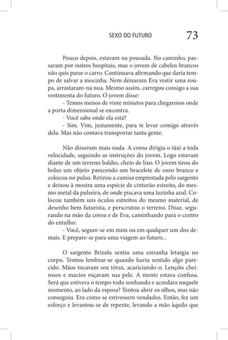 SEXO DO FUTURO 73
Pouco depois, estavam na pousada. No caminho, pas-
saram por outros hospitais, mas o jovem de cabelos brancos
não quis parar o carro. Continuava afirmando que daria tem-
po de salvar a mocinha. Nem deixaram Eva vestir uma rou-
pa, arrastaram-na nua. Mesmo assim, carregou consigo a sua
vestimenta do futuro. O jovem disse:
- Temos menos de vinte minutos para chegarmos onde
a porta dimensional se encontra.
- Você sabe onde ela está?
- Sim. Vim, justamente, para te levar comigo através
dela. Mas não contava transportar tanta gente.
Não disseram mais nada. A coroa dirigia o táxi a toda
velocidade, seguindo as instruções do jovem. Logo estavam
diante de um terreno baldio, cheio de lixo. O jovem tirou do
bolso um objeto parecendo um bracelete de ouro branco e
colocou no pulso. Retirou a camisa emprestada pelo sargento
e deixou à mostra uma espécie de cinturão estreito, do mes-
mo metal da pulseira, de onde piscava uma luzinha azul. Co-
locou também uns óculos estreitos do mesmo material, de
desenho bem futurista, e perscrutou o terreno. Disse, segu-
rando na mão da coroa e de Eva, caminhando para o centro
do entulho:
- Você, segure-se em mim ou em qualquer um dos de-
mais. E prepare-se para uma viagem ao futuro...
O sargento Brizola sentiu uma estranha letargia no
corpo. Tentou lembrar-se quando havia sentido algo pare-
cido. Mãos tocavam seu tórax, acariciando-o. Lençóis chei-
rosos e macios roçavam sua pele. A mente estava confusa.
Será que estivera o tempo todo sonhando e acordara naquele
momento, ao lado da esposa? Tentou abrir os olhos, mas não
conseguiu. Era como se estivessem vendados. Então, fez um
esforço e levantou-se de repente, levando a mão àquilo que
 