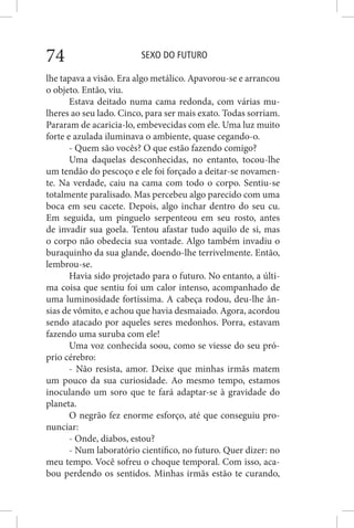 SEXO DO FUTURO74
lhe tapava a visão. Era algo metálico. Apavorou-se e arrancou
o objeto. Então, viu.
Estava deitado numa cama redonda, com várias mu-
lheres ao seu lado. Cinco, para ser mais exato. Todas sorriam.
Pararam de acaricia-lo, embevecidas com ele. Uma luz muito
forte e azulada iluminava o ambiente, quase cegando-o.
- Quem são vocês? O que estão fazendo comigo?
Uma daquelas desconhecidas, no entanto, tocou-lhe
um tendão do pescoço e ele foi forçado a deitar-se novamen-
te. Na verdade, caiu na cama com todo o corpo. Sentiu-se
totalmente paralisado. Mas percebeu algo parecido com uma
boca em seu cacete. Depois, algo inchar dentro do seu cu.
Em seguida, um pinguelo serpenteou em seu rosto, antes
de invadir sua goela. Tentou afastar tudo aquilo de si, mas
o corpo não obedecia sua vontade. Algo também invadiu o
buraquinho da sua glande, doendo-lhe terrivelmente. Então,
lembrou-se.
Havia sido projetado para o futuro. No entanto, a últi-
ma coisa que sentiu foi um calor intenso, acompanhado de
uma luminosidade fortíssima. A cabeça rodou, deu-lhe ân-
sias de vômito, e achou que havia desmaiado. Agora, acordou
sendo atacado por aqueles seres medonhos. Porra, estavam
fazendo uma suruba com ele!
Uma voz conhecida soou, como se viesse do seu pró-
prio cérebro:
- Não resista, amor. Deixe que minhas irmãs matem
um pouco da sua curiosidade. Ao mesmo tempo, estamos
inoculando um soro que te fará adaptar-se à gravidade do
planeta.
O negrão fez enorme esforço, até que conseguiu pro-
nunciar:
- Onde, diabos, estou?
- Num laboratório científico, no futuro. Quer dizer: no
meu tempo. Você sofreu o choque temporal. Com isso, aca-
bou perdendo os sentidos. Minhas irmãs estão te curando,
 