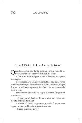 SEXO DO FUTURO76
SEXO DO FUTURO – Parte treze
Quando acordou, não havia mais ninguém a molestá-lo.
Então, novamente uma voz familiar lhe falou:
- Descanse mais um pouco, amor. Trate de recuperar
as energias.
Reconheceu Eva. Ela estava sentada ao seu lado. Vestia
uma daquelas roupas de couro, de quando a conheceu, só que
de uma cor diferente: agora era lilás. Seus cabelos estavam do
mesmo tom.
Ela acariciou seu rosto e o sargento relaxou. Perguntou
novamente:
- O que houve? Lembro de ter sentido um enjoo tre-
mendo, antes de desmaiar.
- Normal. O corpo reage assim, quando fazemos uma
viagem no tempo. Depois, nos acostumamos.
- E cadê o resto do povo?
 