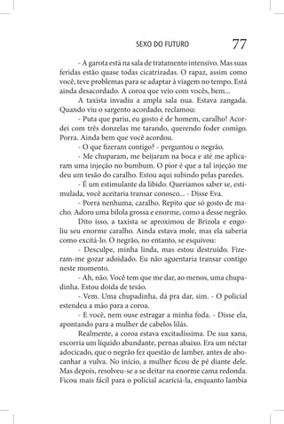 SEXO DO FUTURO 77
- A garota está na sala de tratamento intensivo. Mas suas
feridas estão quase todas cicatrizadas. O rapaz, assim como
você, teve problemas para se adaptar à viagem no tempo. Está
ainda desacordado. A coroa que veio com vocês, bem...
A taxista invadiu a ampla sala nua. Estava zangada.
Quando viu o sargento acordado, reclamou:
- Puta que pariu, eu gosto é de homem, caralho! Acor-
dei com três donzelas me tarando, querendo foder comigo.
Porra. Ainda bem que você acordou.
- O que fizeram contigo? - perguntou o negrão.
- Me chuparam, me beijaram na boca e até me aplica-
ram uma injeção no bumbum. O pior é que a tal injeção me
deu um tesão do caralho. Estou aqui subindo pelas paredes.
- É um estimulante da libido. Queríamos saber se, esti-
mulada, você aceitaria transar conosco... - Disse Eva.
- Porra nenhuma, caralho. Repito que só gosto de ma-
cho. Adoro uma bilola grossa e enorme, como a desse negrão.
Dito isso, a taxista se aproximou de Brizola e engo-
liu seu enorme caralho. Ainda estava mole, mas ela saberia
como excitá-lo. O negrão, no entanto, se esquivou:
- Desculpe, minha linda, mas estou destruído. Fize-
ram-me gozar adoidado. Eu não aguentaria transar contigo
neste momento.
- Ah, não. Você tem que me dar, ao menos, uma chupa-
dinha. Estou doida de tesão.
- Vem. Uma chupadinha, dá pra dar, sim. - O policial
estendeu a mão para a coroa.
- E você, nem ouse estragar a minha foda. - Disse ela,
apontando para a mulher de cabelos lilás.
Realmente, a coroa estava excitadíssima. De sua xana,
escorria um líquido abundante, pernas abaixo. Era um néctar
adocicado, que o negrão fez questão de lamber, antes de abo-
canhar a vulva. No início, a mulher ficou de pé diante dele.
Mas depois, resolveu-se a se deitar na enorme cama redonda.
Ficou mais fácil para o policial acariciá-la, enquanto lambia
 
