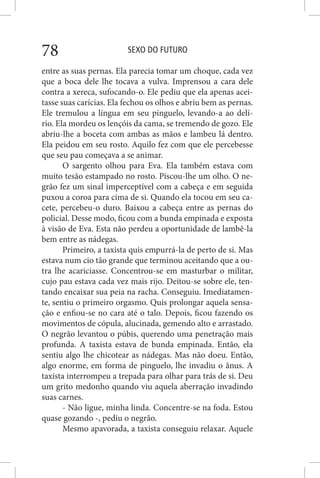 SEXO DO FUTURO78
entre as suas pernas. Ela parecia tomar um choque, cada vez
que a boca dele lhe tocava a vulva. Imprensou a cara dele
contra a xereca, sufocando-o. Ele pediu que ela apenas acei-
tasse suas carícias. Ela fechou os olhos e abriu bem as pernas.
Ele tremulou a língua em seu pinguelo, levando-a ao delí-
rio. Ela mordeu os lençóis da cama, se tremendo de gozo. Ele
abriu-lhe a boceta com ambas as mãos e lambeu lá dentro.
Ela peidou em seu rosto. Aquilo fez com que ele percebesse
que seu pau começava a se animar.
O sargento olhou para Eva. Ela também estava com
muito tesão estampado no rosto. Piscou-lhe um olho. O ne-
grão fez um sinal imperceptível com a cabeça e em seguida
puxou a coroa para cima de si. Quando ela tocou em seu ca-
cete, percebeu-o duro. Baixou a cabeça entre as pernas do
policial. Desse modo, ficou com a bunda empinada e exposta
à visão de Eva. Esta não perdeu a oportunidade de lambê-la
bem entre as nádegas.
Primeiro, a taxista quis empurrá-la de perto de si. Mas
estava num cio tão grande que terminou aceitando que a ou-
tra lhe acariciasse. Concentrou-se em masturbar o militar,
cujo pau estava cada vez mais rijo. Deitou-se sobre ele, ten-
tando encaixar sua peia na racha. Conseguiu. Imediatamen-
te, sentiu o primeiro orgasmo. Quis prolongar aquela sensa-
ção e enfiou-se no cara até o talo. Depois, ficou fazendo os
movimentos de cópula, alucinada, gemendo alto e arrastado.
O negrão levantou o púbis, querendo uma penetração mais
profunda. A taxista estava de bunda empinada. Então, ela
sentiu algo lhe chicotear as nádegas. Mas não doeu. Então,
algo enorme, em forma de pinguelo, lhe invadiu o ânus. A
taxista interrompeu a trepada para olhar para trás de si. Deu
um grito medonho quando viu aquela aberração invadindo
suas carnes.
- Não ligue, minha linda. Concentre-se na foda. Estou
quase gozando -, pediu o negrão.
Mesmo apavorada, a taxista conseguiu relaxar. Aquele
 