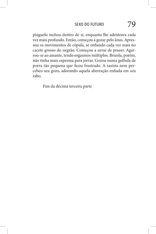 SEXO DO FUTURO 79
pinguelo inchou dentro de si, enquanto lhe adentrava cada
vez mais profundo. Então, começou a gozar pelo ânus. Apres-
sou os movimentos de cópula, se enfiando cada vez mais no
cacete grosso do negrão. Começou a urrar de prazer. Agar-
rou-se ao amante, tendo orgasmos múltiplos. Brizola, porém,
não tinha mais esperma para jorrar. Gozou numa golfada de
porra tão pequena que ficou frustrado. A taxista nem per-
cebeu seu gozo, adorando aquela aberração enfiada em seu
rabo.
Fim da décima terceira parte
 