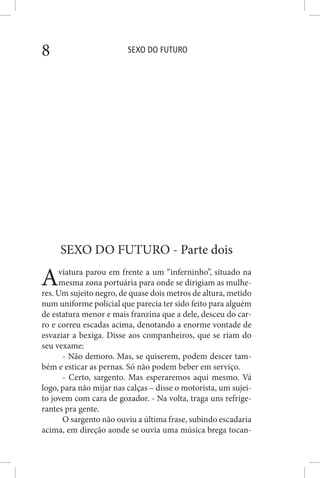 SEXO DO FUTURO8
SEXO DO FUTURO - Parte dois
Aviatura parou em frente a um “inferninho”, situado na
mesma zona portuária para onde se dirigiam as mulhe-
res. Um sujeito negro, de quase dois metros de altura, metido
num uniforme policial que parecia ter sido feito para alguém
de estatura menor e mais franzina que a dele, desceu do car-
ro e correu escadas acima, denotando a enorme vontade de
esvaziar a bexiga. Disse aos companheiros, que se riam do
seu vexame:
- Não demoro. Mas, se quiserem, podem descer tam-
bém e esticar as pernas. Só não podem beber em serviço.
- Certo, sargento. Mas esperaremos aqui mesmo. Vá
logo, para não mijar nas calças – disse o motorista, um sujei-
to jovem com cara de gozador. - Na volta, traga uns refrige-
rantes pra gente.
O sargento não ouviu a última frase, subindo escadaria
acima, em direção aonde se ouvia uma música brega tocan-
 