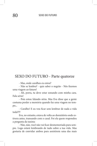 SEXO DO FUTURO80
SEXO DO FUTURO - Parte quatorze
- Mas, onde caralhos eu estou?
- Não se lembra? - quis saber o negrão - Nós fizemos
uma viagem ao futuro!
- Ah, porra, tu deve estar zonando com minha cara.
Fala sério!
- Pois estou falando sério. Mas Eva disse que a gente
costuma perder a memória quando faz uma viagem no tem-
po...
- Caralho! E eu vou ficar sem lembrar de nada a vida
toda???
Eva, no entanto, estava de volta ao dormitório onde es-
tivera antes, transando com o casal. Foi ela quem respondeu
a pergunta da taxista:
- Não, não, você não vai ficar desmemoriada para sem-
pre. Logo estará lembrando de tudo sobre a tua vida. Mas
gostaria de convidar ambos para assistirem uma das mais
 