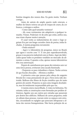 SEXO DO FUTURO 81
bonitas imagens dos nossos dias. Eu gosto muito. Venham
comigo...
Antes de saírem do amplo quarto onde estavam, a
mulher do futuro retirou um par de roupas de couro, da cor
branca, e entregou a ambos.
- Como sabe qual tamanho vestimos?
- Ah, essas vestimentas são adaptáveis a qualquer ta-
manho. Vistam. Poderiam vir do jeito que estão, ambos nus,
mas iriam chamar muito à atenção.
O casal vestiu as indumentárias de couro e logo se-
guiam Eva por um longo corredor cheio de portas, todas fe-
chadas. A taxista perguntou novamente:
- Onde estamos?
- Aqui é o laboratório de pesquisas, único no Brazil,
que agora é escrito com “z”. É um país superdesenvolvido,
graças à sua parceria industrial com os States. Aqui são fabri-
cados quase todos os produtos vendidos no mercado: de ali-
mentos a armas. E quanto a elas, apenas nossos laboratórios
têm essa autorização.
Depois de caminharem por quase dez minutos sem ver
uma única pessoa, avistaram uma sacada iluminada.
- Preparem-se para vislumbrar o futuro. Tenho certeza
de que ficarão chocados. - Afirmou a mulher.
A primeira coisa que passou pela cabeça do sargento
Brizola foi o mau pensamento de que a Terra teria sido des-
truída. Reflexos dos filmes de ficção científica que ele tanto
gostava de assistir. Preparou-se para uma imagem desolado-
ra, mas foi totalmente surpreendido pelo que viu.
A taxista estava maravilhada. A visão era belíssima. No
entanto, todas as construções eram formadas por prédios al-
tíssimos, ligados uns aos outros por estradas que passavam
por dentro dos edifícios. Milhares de carros pequenos, onde
só cabiam duas pessoas, voavam entre os espaços sem estra-
das, circundando os espigões que pareciam ultrapassar a al-
turas das nuvens branquíssimas. Não havia poluição do ar.
 