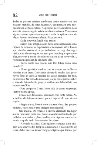 SEXO DO FUTURO82
Todas as pessoas vestiam uniformes como aqueles em que
estavam metidos, de cores diversas. O céu formava uma abó-
bada linda, de tão azulada. As pessoas pareciam felizes. Mas
a taxista não conseguiu avistar nenhuma criança. Viu apenas
alguns rapazes aparentando pouco mais de quinze anos de
idade. Porém, nenhum era bebê. Ficou curiosa.
- Cadê o povo infantil? Não existe?
- Existe, sim, amiga. Mas as pessoas são criadas em uma
espécie de laboratório, depois da inseminação in vitro. Ficam
aos cuidados dos técnicos que trabalham em engenharia ge-
nética, e só são entregues aos seus pais depois que aprendem
a ler, escrever, e e uma série de coisas úteis à sua nova vida. -,
respondeu a mulher de cabeleira lilás.
- Porra, vocês não fodem, não têm filhos como todo
mundo???
- Nossa genética mudou com o tempo. As mulheres
não têm mais útero. Coletamos sêmen do macho para gerar
novos filhos in vitro. A maioria dos casais preferem ter dois,
no máximo. Na verdade, um casal, já que conseguimos saber
o sexo do futuro bebê, graças a análises em laboratório dos
espermatozóides.
- Puta que pariu, ô meu. Isso é vida de corno e rapariga.
Prefiro minha época.
Brizola não dizia nada, admirado com tanta beleza. Aí,
a mulher do futuro alertou-o para o espetáculo que viria a
seguir:
- Preparem-se. Hoje é noite de Ano Novo. Em poucos
minutos, vocês verão uma imagem inesquecível.
Não mentia. De repente, a imensa claridade deu lugar
a uma escuridão profunda. Então, o céu ficou iluminado por
milhões de estrelas e planetas distantes. Apenas uma luz se
movia naquele lindo firmamento. Eva disse:
- A estrela natalina. Conseguimos capturar uma ima-
gem dela através dos tempos, anunciando o nascimento de
Jesus. Acho que é o único vestígio religioso que temos, por
 