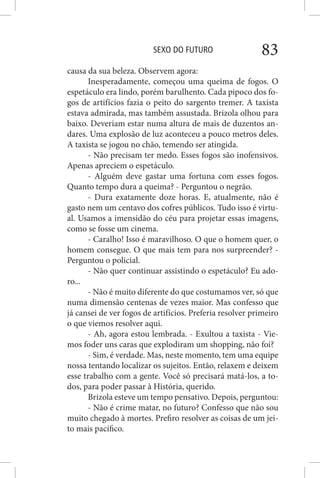SEXO DO FUTURO 83
causa da sua beleza. Observem agora:
Inesperadamente, começou uma queima de fogos. O
espetáculo era lindo, porém barulhento. Cada pipoco dos fo-
gos de artifícios fazia o peito do sargento tremer. A taxista
estava admirada, mas também assustada. Brizola olhou para
baixo. Deveriam estar numa altura de mais de duzentos an-
dares. Uma explosão de luz aconteceu a pouco metros deles.
A taxista se jogou no chão, temendo ser atingida.
- Não precisam ter medo. Esses fogos são inofensivos.
Apenas apreciem o espetáculo.
- Alguém deve gastar uma fortuna com esses fogos.
Quanto tempo dura a queima? - Perguntou o negrão.
- Dura exatamente doze horas. E, atualmente, não é
gasto nem um centavo dos cofres públicos. Tudo isso é virtu-
al. Usamos a imensidão do céu para projetar essas imagens,
como se fosse um cinema.
- Caralho! Isso é maravilhoso. O que o homem quer, o
homem consegue. O que mais tem para nos surpreender? -
Perguntou o policial.
- Não quer continuar assistindo o espetáculo? Eu ado-
ro...
- Não é muito diferente do que costumamos ver, só que
numa dimensão centenas de vezes maior. Mas confesso que
já cansei de ver fogos de artifícios. Preferia resolver primeiro
o que viemos resolver aqui.
- Ah, agora estou lembrada. - Exultou a taxista - Vie-
mos foder uns caras que explodiram um shopping, não foi?
- Sim, é verdade. Mas, neste momento, tem uma equipe
nossa tentando localizar os sujeitos. Então, relaxem e deixem
esse trabalho com a gente. Você só precisará matá-los, a to-
dos, para poder passar à História, querido.
Brizola esteve um tempo pensativo. Depois, perguntou:
- Não é crime matar, no futuro? Confesso que não sou
muito chegado à mortes. Prefiro resolver as coisas de um jei-
to mais pacífico.
 