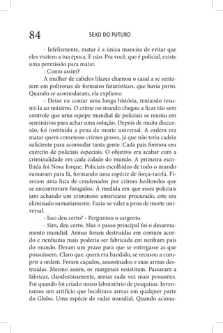 SEXO DO FUTURO84
- Infelizmente, matar é a única maneira de evitar que
eles visitem a tua época. E não. Pra você, que é policial, existe
uma permissão para matar.
- Como assim?
A mulher de cabelos lilazes chamou o casal a se senta-
rem em poltronas de formatos futurísticos, que havia perto.
Quando se acomodaram, ela explicou:
- Deixe eu contar uma longa história, tentando resu-
mi-la ao máximo. O crime no mundo chegou a ficar tão sem
controle que uma equipe mundial de policiais se reuniu em
seminários para achar uma solução. Depois de muita discus-
são, foi instituída a pena de morte universal. A ordem era
matar quem cometesse crimes graves, já que não teria cadeia
suficiente para acomodar tanta gente. Cada país formou seu
exército de policiais especiais. O objetivo era acabar com a
criminalidade em cada cidade do mundo. A primeira esco-
lhida foi Nova Iorque. Policiais escolhidos de todo o mundo
rumaram para lá, formando uma espécie de força-tarefa. Fi-
zeram uma lista de condenados por crimes hediondos que
se encontravam foragidos. À medida em que esses policiais
iam achando um criminoso americano procurado, este era
eliminado sumariamente. Fazia-se valer a pena de morte uni-
versal.
- Isso deu certo? - Perguntou o sargento.
- Sim, deu certo. Mas o passo principal foi o desarma-
mento mundial. Armas foram destruídas em comum acor-
do e nenhuma mais poderia ser fabricada em nenhum país
do mundo. Deram um prazo para que se entregasse as que
possuíssem. Claro que, quem era bandido, se recusou a cum-
prir a ordem. Foram caçados, assassinados e suas armas des-
truídas. Mesmo assim, os marginais resistiram. Passaram a
fabricar, clandestinamente, armas cada vez mais possantes.
Foi quando foi criado nosso laboratório de pesquisas. Inven-
tamos um artifício que localizava armas em qualquer parte
do Globo. Uma espécie de radar mundial. Quando aciona-
 