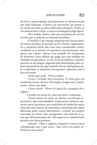 SEXO DO FUTURO 85
do, fazia a arma explodir, principalmente se estivesse tocada
por mãos humanas. Criamos um mecanismo que passou a
ser usado em todas as armas fabricadas pela gente. Porém, se
seu usuário fosse a óbito, a arma se desintegraria logo depois.
- Bem bolado. Porém, acho que me lembro de você ter
me dito que os policiais se tornaram bandidos...
- É verdade. Com o tempo, ninguém mais ousava come-
ter crimes passíveis de punição severa. Porém, espancamen-
tos e pequenos furtos não eram nem considerados crimes.
Acabaram-se as prisões. Os governos não precisavam mais
gastar com cárcere. Apenas com unidades de recuperação
de infratores. Estes tinham que pagar por suas estadias em
unidades recuperadoras. Se não tivessem dinheiro, a família,
parentes ou até amigos, pagariam pela alimentação, pelos sa-
lários dos profissionais que tratariam desses delinquentes etc.
Se o indivíduo se mostrasse irrecuperável, aplicavam nele a
pena de morte.
- Nossa, que cruel. - Disse a taxista.
- Cruel, é verdade. Mas funcionou. O crime grave foi
erradicado da face da terra. Por longos e longos anos. Infeliz-
mente, voltou com tudo.
- Como assim? - Dessa vez quem fez a pergunta foi o
negrão.
A mulher do futuro fez uma cara triste. Continuou:
- Únicos donos de armas no planeta, os policiais co-
meçaram a agir como bandidos. Espancavam mulheres, ma-
tavam quem quisessem, pois usufruíam do direito de matar.
Acharam uma maneira de neutralizar a destruição das armas
fabricadas pelos nossos laboratórios e criaram seu próprio
rastreador de armas. Não conseguimos mais destruir as ar-
mas que fabricamos para eles. Elas agora só se autodestroem
quando seus donos perecem.
- Entendi. - Disse o sargento, enquanto a taxista estava
embasbacada com o que ouvia - Mas como vou poder en-
frentá-los sem armas?
 