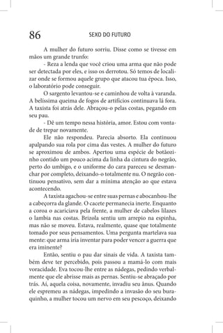 SEXO DO FUTURO86
A mulher do futuro sorriu. Disse como se tivesse em
mãos um grande trunfo:
- Reza a lenda que você criou uma arma que não pode
ser detectada por eles, e isso os derrotou. Só temos de locali-
zar onde se formou aquele grupo que atacou tua época. Isso,
o laboratório pode conseguir.
O sargento levantou-se e caminhou de volta à varanda.
A belíssima queima de fogos de artifícios continuava lá fora.
A taxista foi atrás dele. Abraçou-o pelas costas, pegando em
seu pau.
- Dê um tempo nessa história, amor. Estou com vonta-
de de trepar novamente.
Ele não respondeu. Parecia absorto. Ela continuou
apalpando sua rola por cima das vestes. A mulher do futuro
se aproximou de ambos. Apertou uma espécie de botãozi-
nho contido um pouco acima da linha da cintura do negrão,
perto do umbigo, e o uniforme do cara pareceu se desman-
char por completo, deixando-o totalmente nu. O negrão con-
tinuou pensativo, sem dar a mínima atenção ao que estava
acontecendo.
A taxista agachou-se entre suas pernas e abocanhou-lhe
a cabeçorra da glande. O cacete permanecia inerte. Enquanto
a coroa o acariciava pela frente, a mulher de cabelos lilazes
o lambia nas costas. Brizola sentiu um arrepio na espinha,
mas não se moveu. Estava, realmente, quase que totalmente
tomado por seus pensamentos. Uma pergunta martelava sua
mente: que arma iria inventar para poder vencer a guerra que
era iminente?
Então, sentiu o pau dar sinais de vida. A taxista tam-
bém deve ter percebido, pois passou a mamá-lo com mais
voracidade. Eva tocou-lhe entre as nádegas, pedindo verbal-
mente que ele abrisse mais as pernas. Sentiu-se abraçado por
trás. Aí, aquela coisa, novamente, invadiu seu ânus. Quando
ele espremeu as nádegas, impedindo a invasão do seu bura-
quinho, a mulher tocou um nervo em seu pescoço, deixando
 